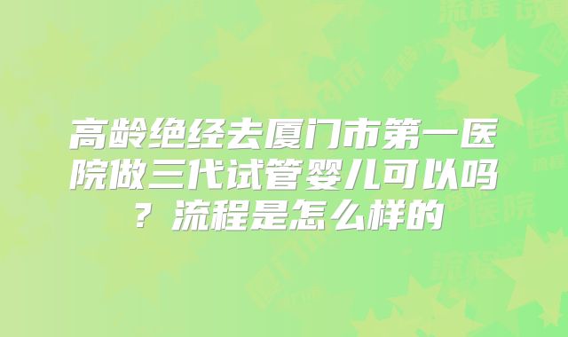 高龄绝经去厦门市第一医院做三代试管婴儿可以吗？流程是怎么样的