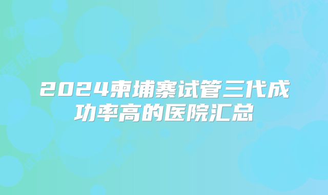 2024柬埔寨试管三代成功率高的医院汇总