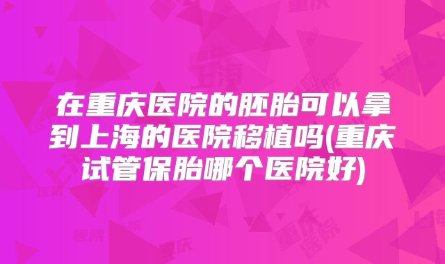 在重庆医院的胚胎可以拿到上海的医院移植吗(重庆试管保胎哪个医院好)