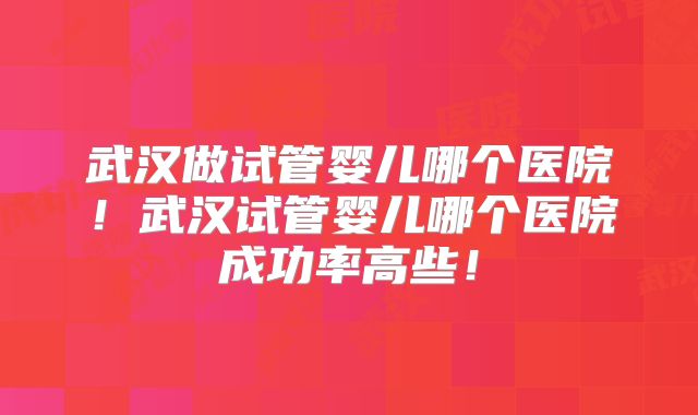 武汉做试管婴儿哪个医院！武汉试管婴儿哪个医院成功率高些！