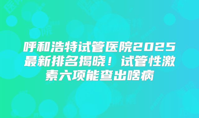 呼和浩特试管医院2025最新排名揭晓！试管性激素六项能查出啥病