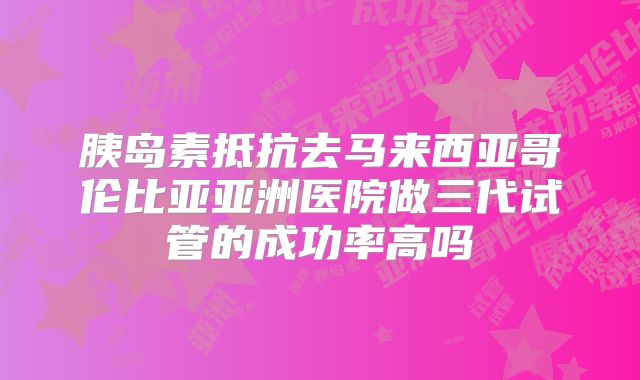胰岛素抵抗去马来西亚哥伦比亚亚洲医院做三代试管的成功率高吗