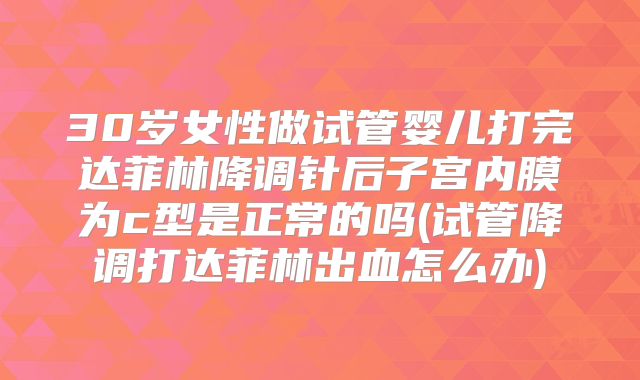 30岁女性做试管婴儿打完达菲林降调针后子宫内膜为c型是正常的吗(试管降调打达菲林出血怎么办)