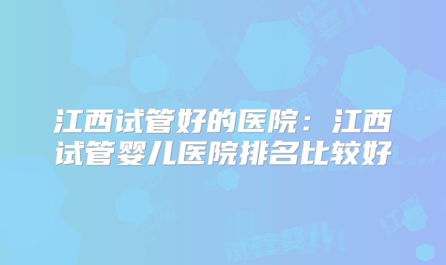 江西试管好的医院:江西试管婴儿医院排名比较好
