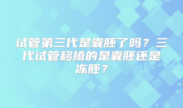 试管第三代是囊胚了吗？三代试管移植的是囊胚还是冻胚？