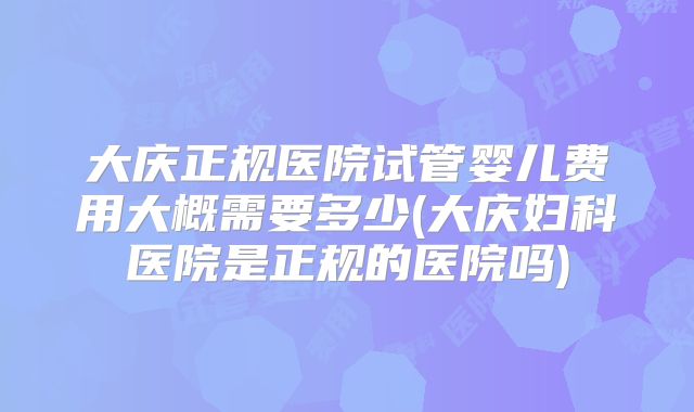 大庆正规医院试管婴儿费用大概需要多少(大庆妇科医院是正规的医院吗)
