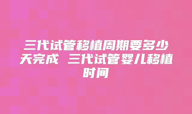 三代试管移植周期要多少天完成 三代试管婴儿移植时间
