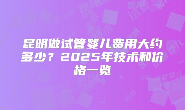 昆明做试管婴儿费用大约多少?2025年技术和价格一览