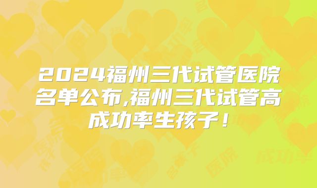 2024福州三代试管医院名单公布,福州三代试管高成功率生孩子!