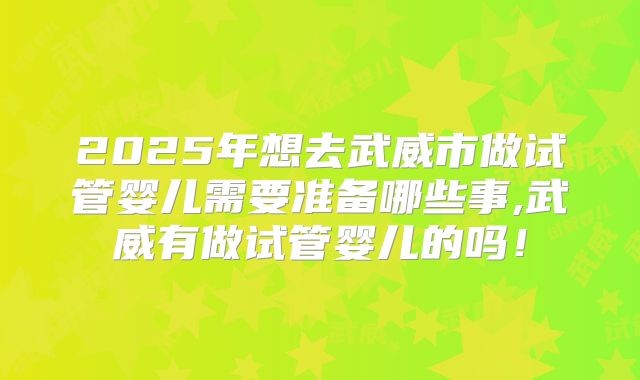 2025年想去武威市做试管婴儿需要准备哪些事,武威有做试管婴儿的吗！