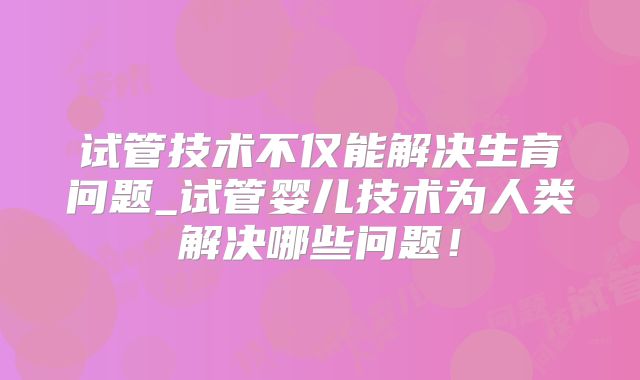 试管技术不仅能解决生育问题_试管婴儿技术为人类解决哪些问题!