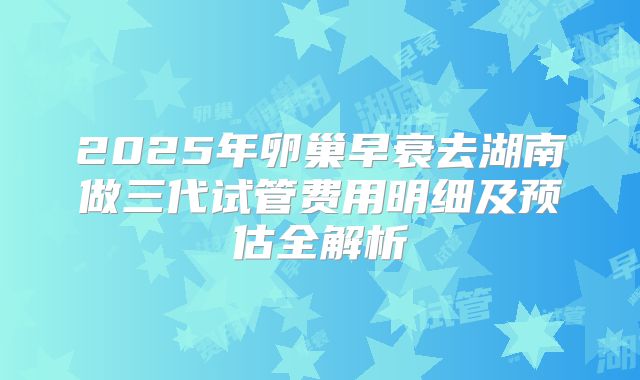 2025年卵巢早衰去湖南做三代试管费用明细及预估全解析