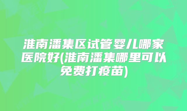 淮南潘集区试管婴儿哪家医院好(淮南潘集哪里可以免费打疫苗)