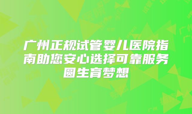 广州正规试管婴儿医院指南助您安心选择可靠服务圆生育梦想