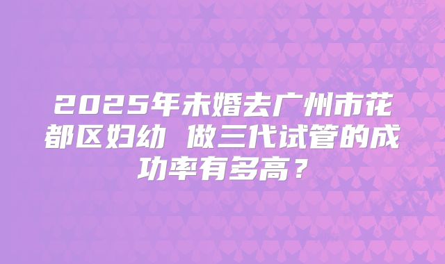 2025年未婚去广州市花都区妇幼 做三代试管的成功率有多高？