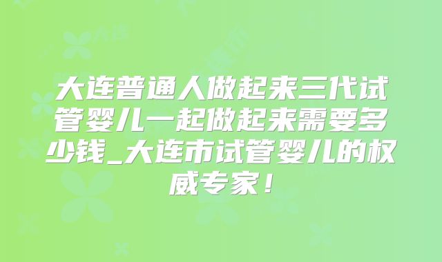 大连普通人做起来三代试管婴儿一起做起来需要多少钱_大连市试管婴儿的权威专家！