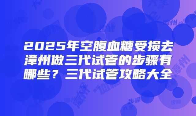 2025年空腹血糖受损去漳州做三代试管的步骤有哪些?三代试管攻略大全