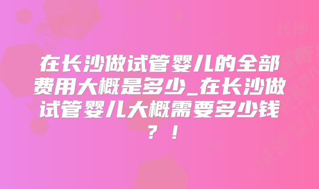 在长沙做试管婴儿的全部费用大概是多少_在长沙做试管婴儿大概需要多少钱？！