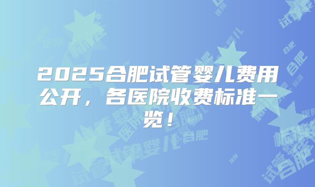 2025合肥试管婴儿费用公开，各医院收费标准一览！