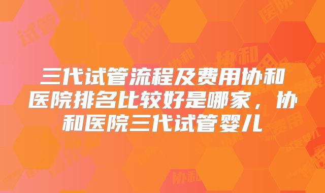 三代试管流程及费用协和医院排名比较好是哪家，协和医院三代试管婴儿