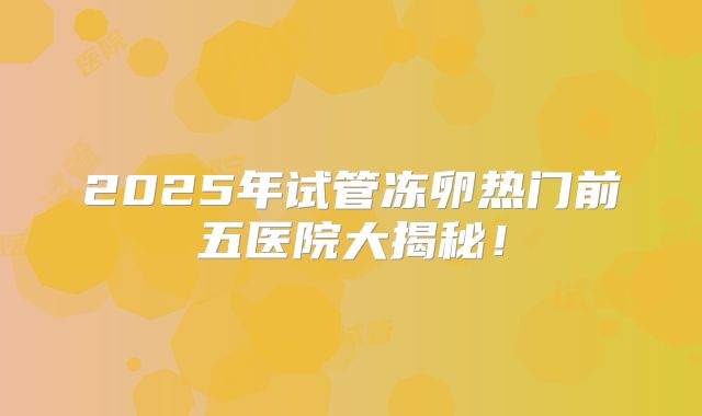 2025年试管冻卵热门前五医院大揭秘！