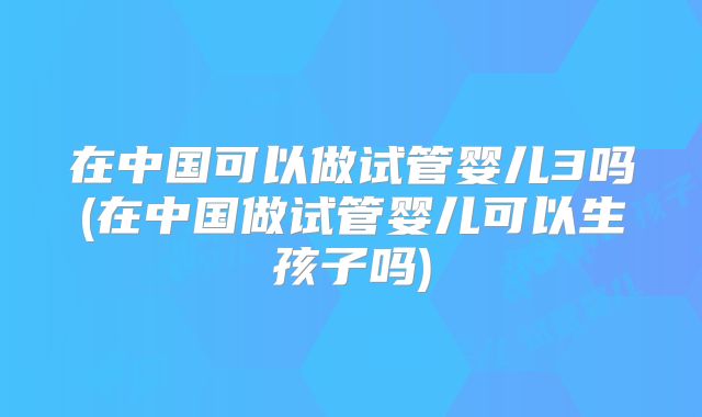 在中国可以做试管婴儿3吗(在中国做试管婴儿可以生孩子吗)