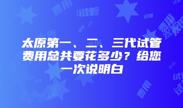 太原第一、二、三代试管费用总共要花多少？给您一次说明白