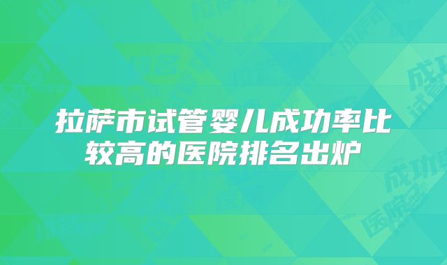 拉萨市试管婴儿成功率比较高的医院排名出炉