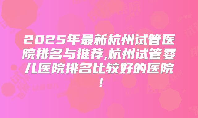 2025年最新杭州试管医院排名与推荐,杭州试管婴儿医院排名比较好的医院!