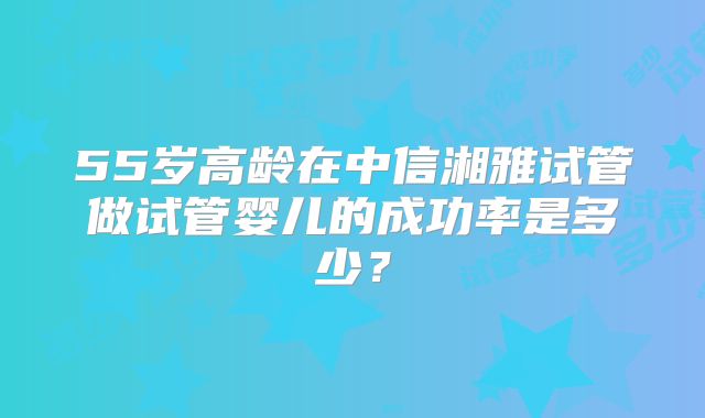 55岁高龄在中信湘雅试管做试管婴儿的成功率是多少?