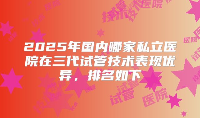2025年国内哪家私立医院在三代试管技术表现优异，排名如下