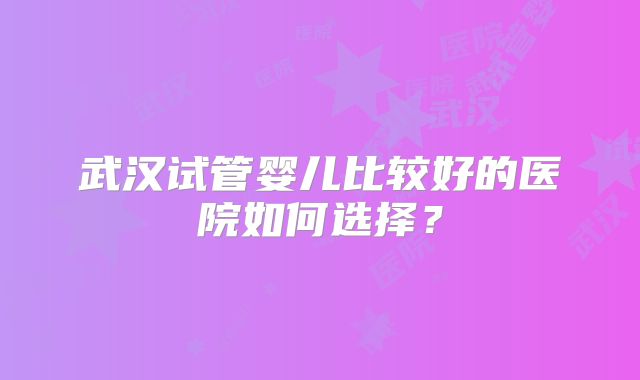 武汉试管婴儿比较好的医院如何选择？