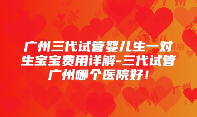 广州三代试管婴儿生一对生宝宝费用详解-三代试管广州哪个医院好！