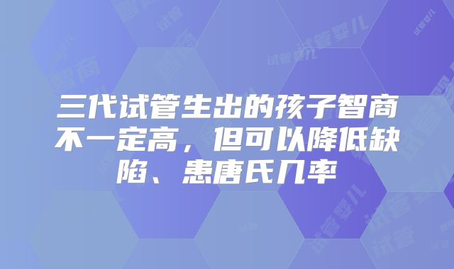 三代试管生出的孩子智商不一定高,但可以降低缺陷、患唐氏几率