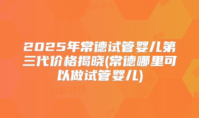 2025年常德试管婴儿第三代价格揭晓(常德哪里可以做试管婴儿)
