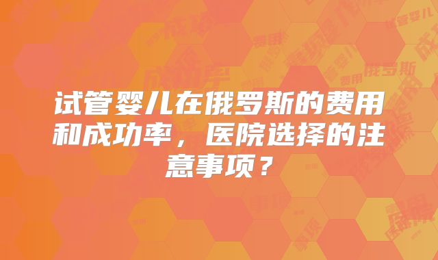 试管婴儿在俄罗斯的费用和成功率，医院选择的注意事项？