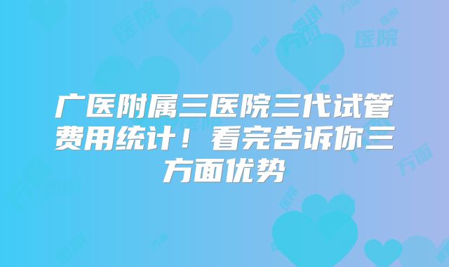广医附属三医院三代试管费用统计！看完告诉你三方面优势