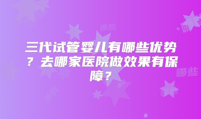 三代试管婴儿有哪些优势？去哪家医院做效果有保障？