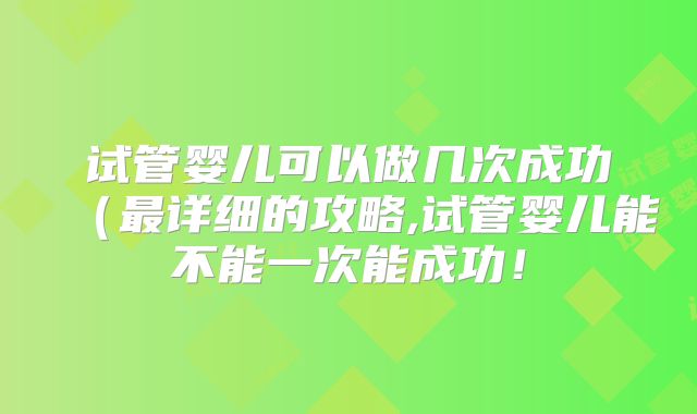 试管婴儿可以做几次成功（最详细的攻略,试管婴儿能不能一次能成功！