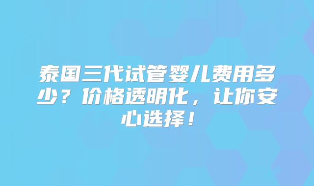 泰国三代试管婴儿费用多少？价格透明化，让你安心选择！