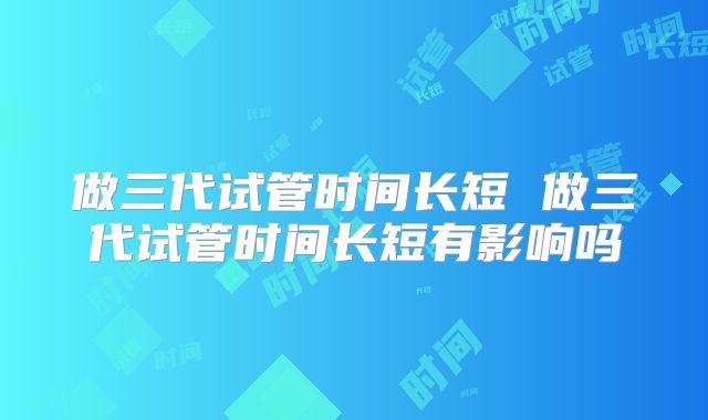 做三代试管时间长短 做三代试管时间长短有影响吗