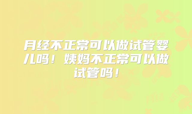 月经不正常可以做试管婴儿吗!姨妈不正常可以做试管吗!
