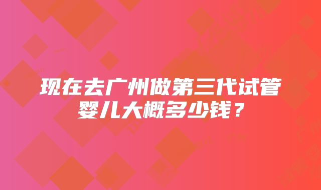 现在去广州做第三代试管婴儿大概多少钱？