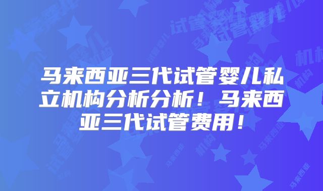 马来西亚三代试管婴儿私立机构分析分析！马来西亚三代试管费用！