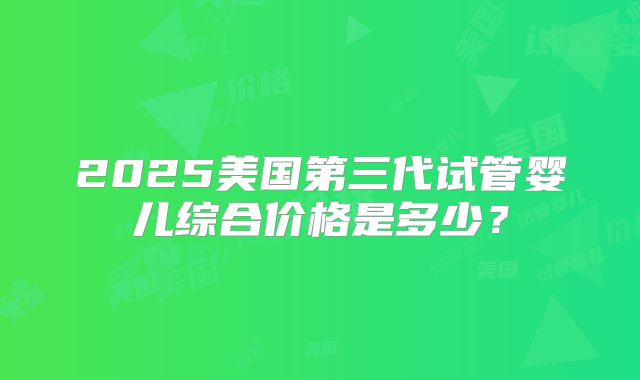 2025美国第三代试管婴儿综合价格是多少？