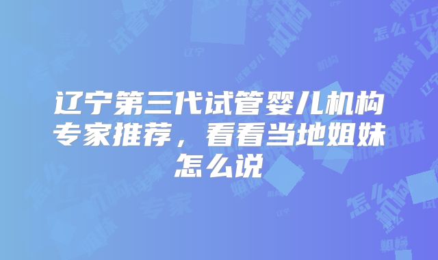 辽宁第三代试管婴儿机构专家推荐,看看当地姐妹怎么说