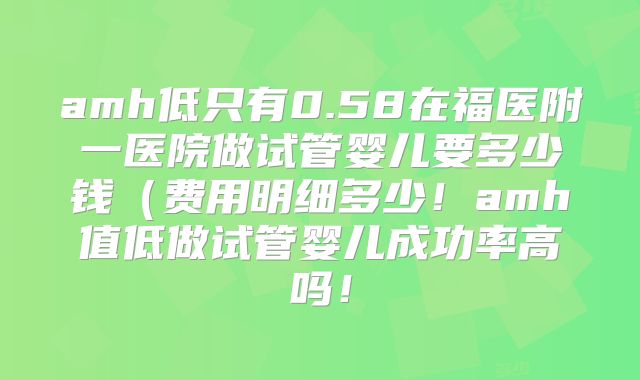 amh低只有0.58在福医附一医院做试管婴儿要多少钱（费用明细多少！amh值低做试管婴儿成功率高吗！