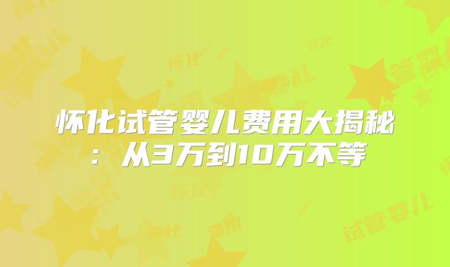 怀化试管婴儿费用大揭秘:从3万到10万不等