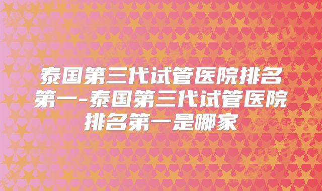 泰国第三代试管医院排名第一-泰国第三代试管医院排名第一是哪家