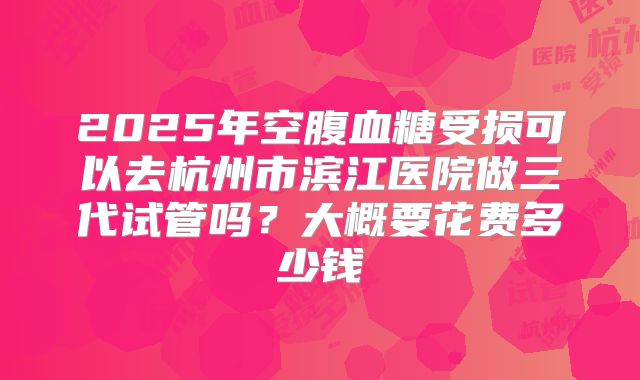 2025年空腹血糖受损可以去杭州市滨江医院做三代试管吗?大概要花费多少钱